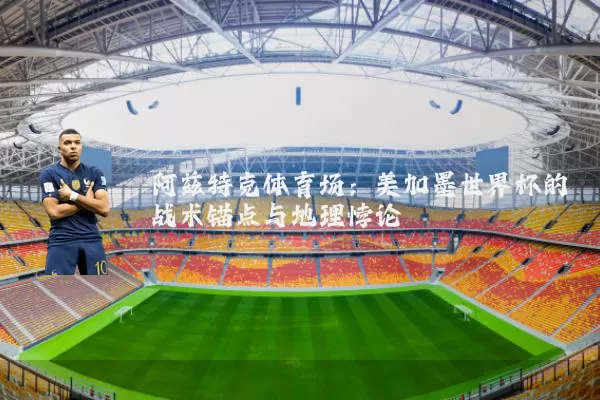 阿兹特克体育场:美加墨世界杯的战术锚点与地理悖论