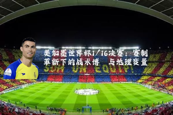 美加墨世界杯1/16决赛:赛制革新下的战术博弈与地理变量