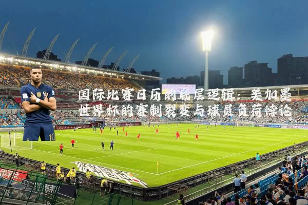 国际比赛日历的底层逻辑：美加墨世界杯的赛制裂变与球员负荷悖论