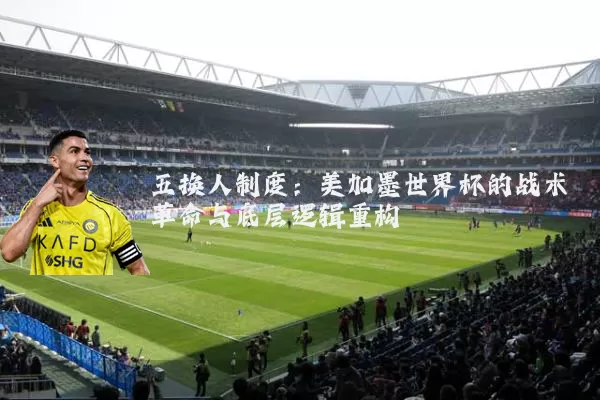 五换人制度:美加墨世界杯的战术革命与底层逻辑重构