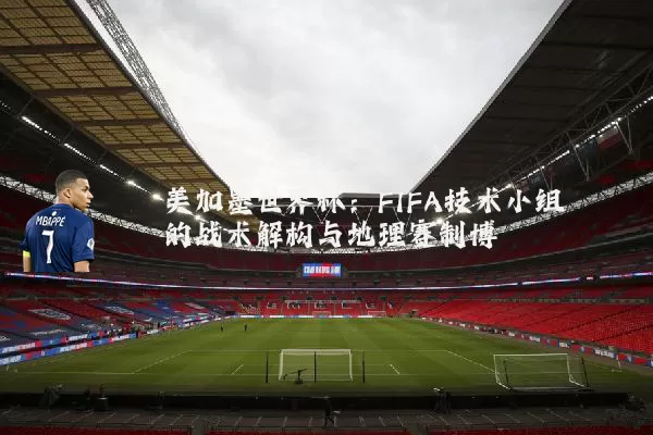 美加墨世界杯：FIFA技术小组的战术解构与地理赛制博弈