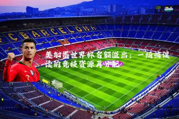美加墨世界杯名额溢出:一场被误读的竞技资源再分配