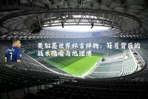 美加墨世界杯吉祥物:符号背后的战术隐喻与地理博弈