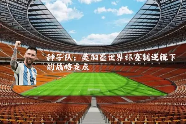 种子队:美加墨世界杯赛制逻辑下的战略支点